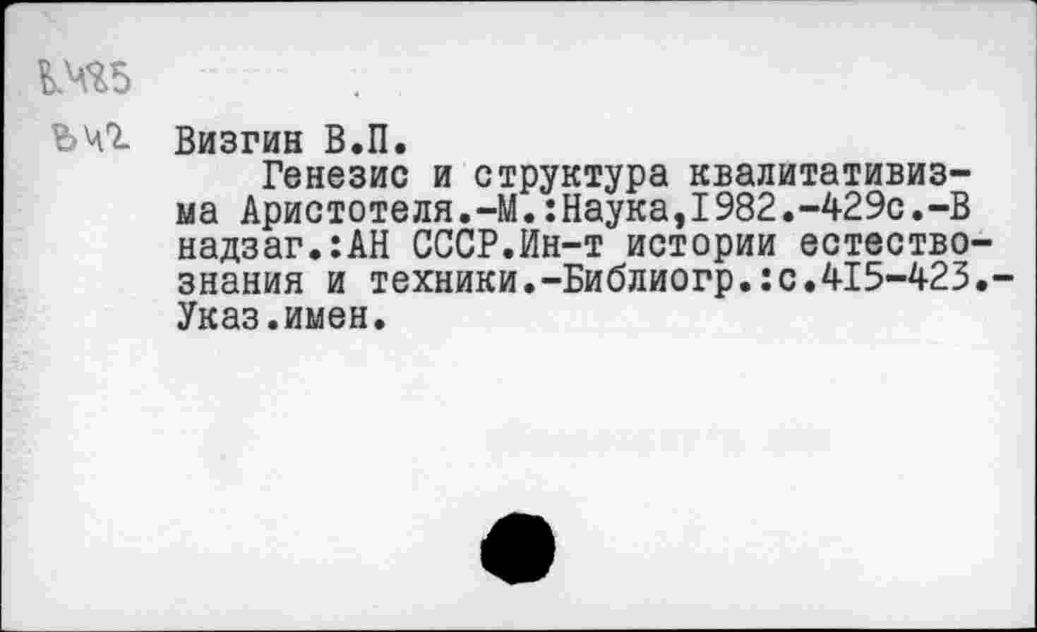 ﻿М ъчг
Визгин В.П.
Генезис и структура квалитативиз-ма Аристотеля,-М.:Наука,I982.-429с.-В надзаг.:АН СССР.Ин-т истории естествознания и техники.-Библиогр.:с.415-423.-Указ.имен.